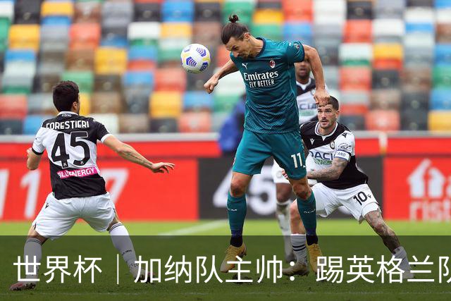 世界杯｜加纳队主帅：踢英格兰队不需要动员