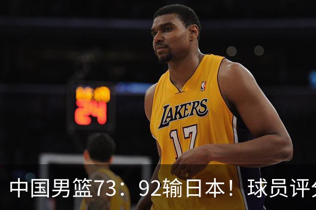 中国男篮73：92输日本！球员评分出炉：3人及格，5人不及格，1人太拉胯