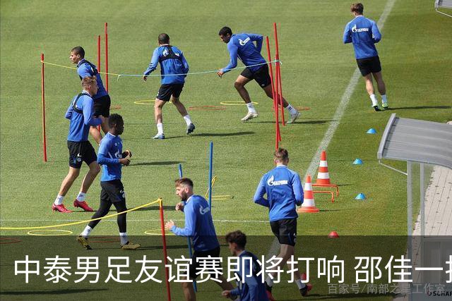 中泰男足友谊赛即将打响 邵佳一挂帅国足主场首秀全力争胜