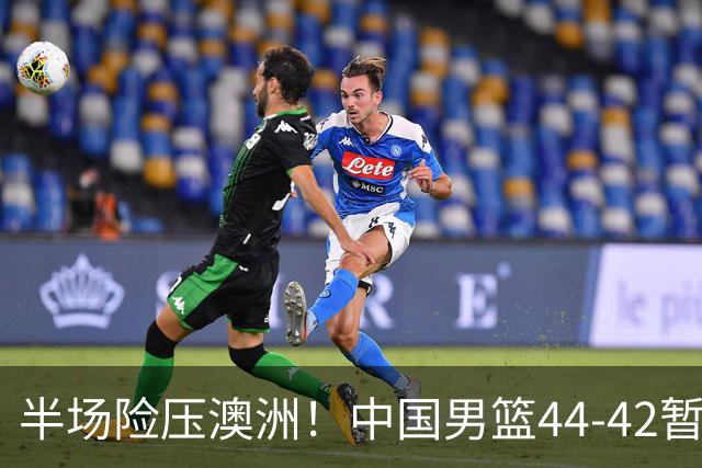 半场险压澳洲！中国男篮44-42暂时领先，王俊杰7分4板2助撑起锋线