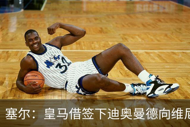 塞尔：皇马借签下迪奥曼德向维尼修斯施压，反正球队已有替代者