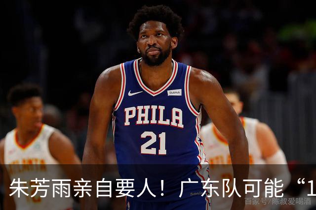 朱芳雨亲自要人！广东队可能“1换1”报价新疆，交易锋线老将？