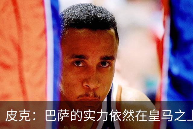 皮克：巴萨的实力依然在皇马之上，球员已经完全适应了现在的体系
