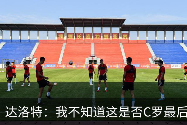 达洛特：我不知道这是否C罗最后一届世界杯，他理应赢得世界杯