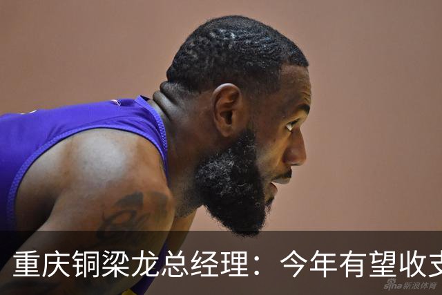 重庆铜梁龙总经理：今年有望收支平衡，成绩顺其自然输赢都正常